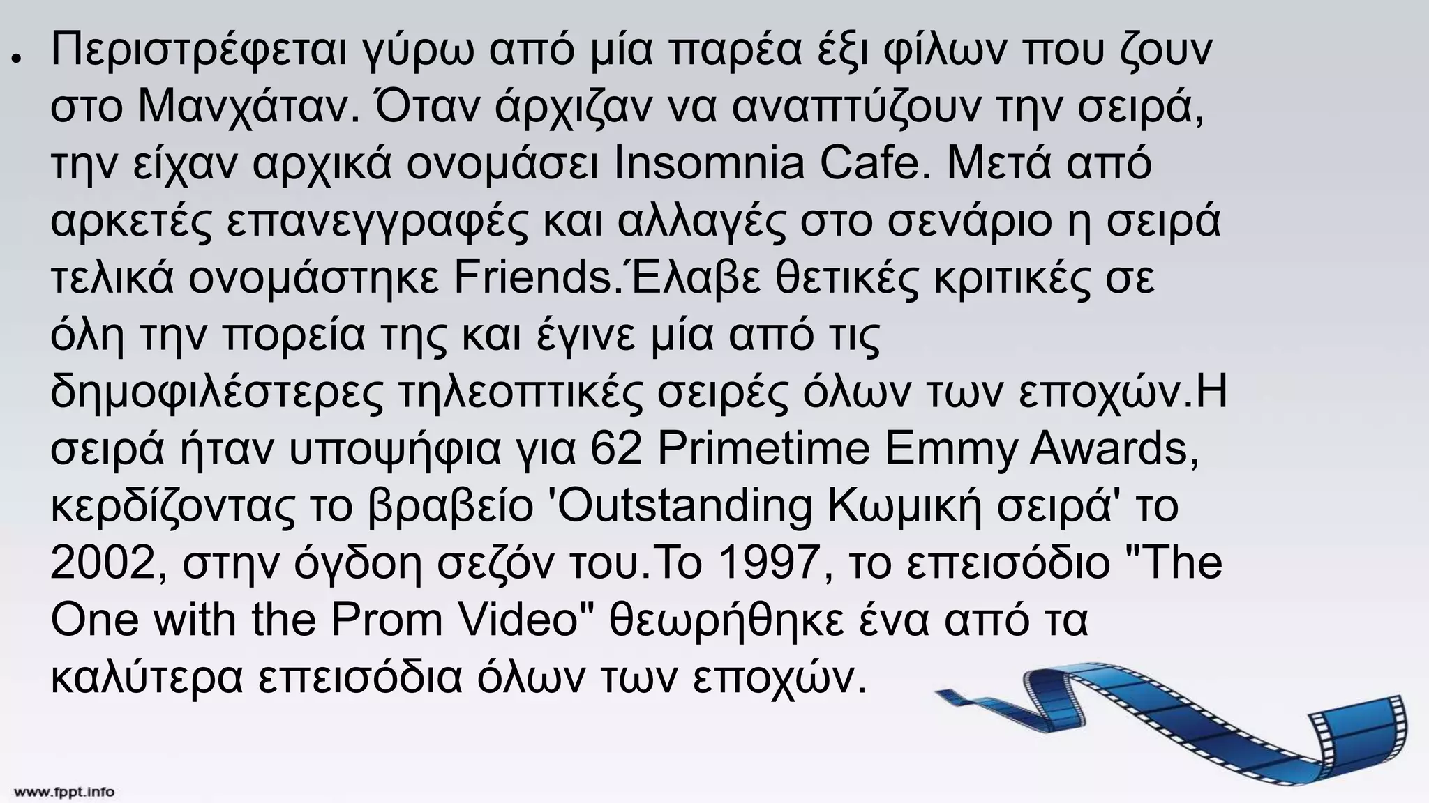 ● Περιστρέφεται γύρω από μία παρέα έξι φίλων που ζουν
στο Μανχάταν. Όταν άρχιζαν να αναπτύζουν την σειρά,
την είχαν αρχικά ονομάσει Insomnia Cafe. Μετά από
αρκετές επανεγγραφές και αλλαγές στο σενάριο η σειρά
τελικά ονομάστηκε Friends.Έλαβε θετικές κριτικές σε
όλη την πορεία της και έγινε μία από τις
δημοφιλέστερες τηλεοπτικές σειρές όλων των εποχών.Η
σειρά ήταν υποψήφια για 62 Primetime Emmy Awards,
κερδίζοντας το βραβείο 'Outstanding Κωμική σειρά' το
2002, στην όγδοη σεζόν του.Το 1997, το επεισόδιο "The
One with the Prom Video" θεωρήθηκε ένα από τα
καλύτερα επεισόδια όλων των εποχών.
 