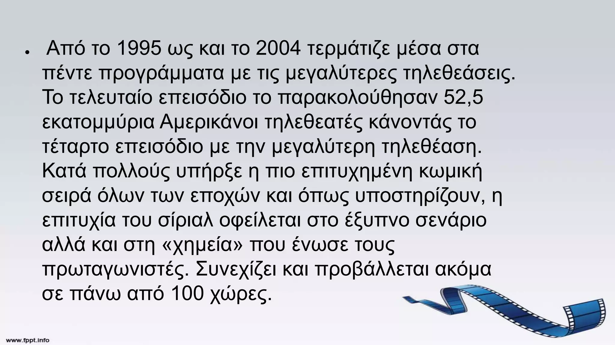 ● Από το 1995 ως και το 2004 τερμάτιζε μέσα στα
πέντε προγράμματα με τις μεγαλύτερες τηλεθεάσεις.
Το τελευταίο επεισόδιο το παρακολούθησαν 52,5
εκατομμύρια Αμερικάνοι τηλεθεατές κάνοντάς το
τέταρτο επεισόδιο με την μεγαλύτερη τηλεθέαση.
Κατά πολλούς υπήρξε η πιο επιτυχημένη κωμική
σειρά όλων των εποχών και όπως υποστηρίζουν, η
επιτυχία του σίριαλ οφείλεται στο έξυπνο σενάριο
αλλά και στη «χημεία» που ένωσε τους
πρωταγωνιστές. Συνεχίζει και προβάλλεται ακόμα
σε πάνω από 100 χώρες.
 