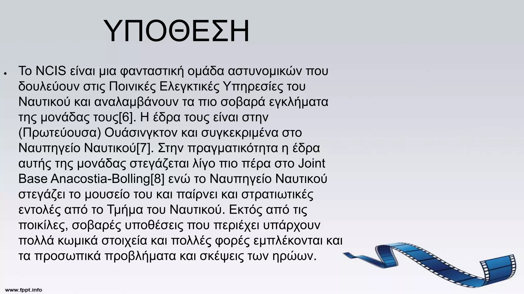 ΥΠΟΘΕΣΗ
● Το NCIS είναι μια φανταστική ομάδα αστυνομικών που
δουλεύουν στις Ποινικές Ελεγκτικές Υπηρεσίες του
Ναυτικού και αναλαμβάνουν τα πιο σοβαρά εγκλήματα
της μονάδας τους[6]. Η έδρα τους είναι στην
(Πρωτεύουσα) Ουάσινγκτον και συγκεκριμένα στο
Ναυπηγείο Ναυτικού[7]. Στην πραγματικότητα η έδρα
αυτής της μονάδας στεγάζεται λίγο πιο πέρα στο Joint
Base Anacostia-Bolling[8] ενώ το Ναυπηγείο Ναυτικού
στεγάζει το μουσείο του και παίρνει και στρατιωτικές
εντολές από το Τμήμα του Ναυτικού. Εκτός από τις
ποικίλες, σοβαρές υποθέσεις που περιέχει υπάρχουν
πολλά κωμικά στοιχεία και πολλές φορές εμπλέκονται και
τα προσωπικά προβλήματα και σκέψεις των ηρώων.
 