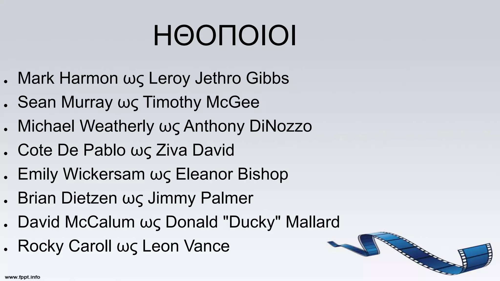 ΗΘΟΠΟΙΟΙ
● Mark Harmon ως Leroy Jethro Gibbs
● Sean Murray ως Timothy McGee
● Michael Weatherly ως Anthony DiNozzo
● Cote De Pablo ως Ziva David
● Emily Wickersam ως Eleanor Bishop
● Brian Dietzen ως Jimmy Palmer
● David McCalum ως Donald "Ducky" Mallard
● Rocky Caroll ως Leon Vance
 