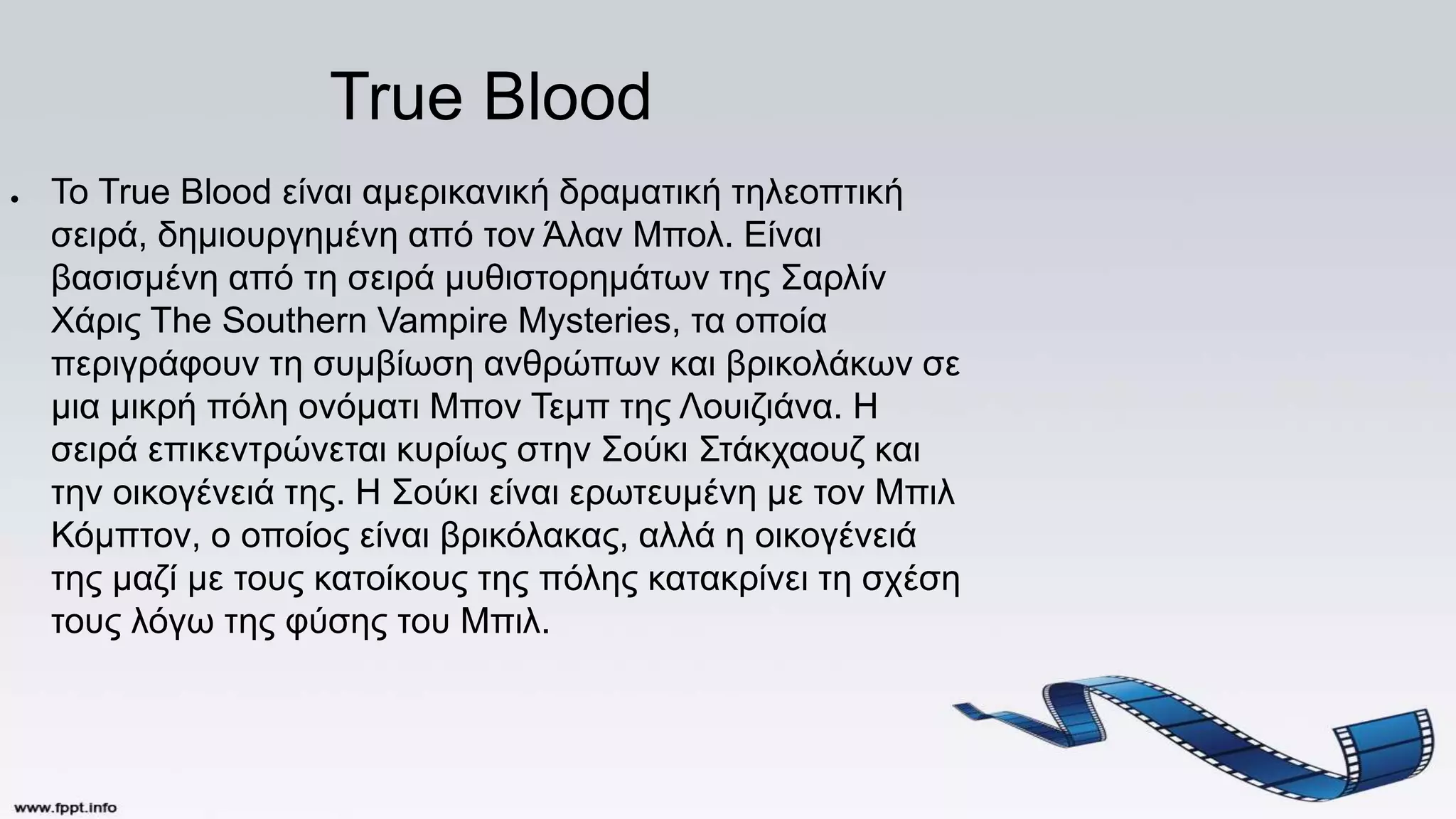 True Blood
● Το True Blood είναι αμερικανική δραματική τηλεοπτική
σειρά, δημιουργημένη από τον Άλαν Μπολ. Είναι
βασισμένη από τη σειρά μυθιστορημάτων της Σαρλίν
Χάρις The Southern Vampire Mysteries, τα οποία
περιγράφουν τη συμβίωση ανθρώπων και βρικολάκων σε
μια μικρή πόλη ονόματι Μπον Τεμπ της Λουιζιάνα. Η
σειρά επικεντρώνεται κυρίως στην Σούκι Στάκχαουζ και
την οικογένειά της. Η Σούκι είναι ερωτευμένη με τον Μπιλ
Κόμπτον, ο οποίος είναι βρικόλακας, αλλά η οικογένειά
της μαζί με τους κατοίκους της πόλης κατακρίνει τη σχέση
τους λόγω της φύσης του Μπιλ.
 