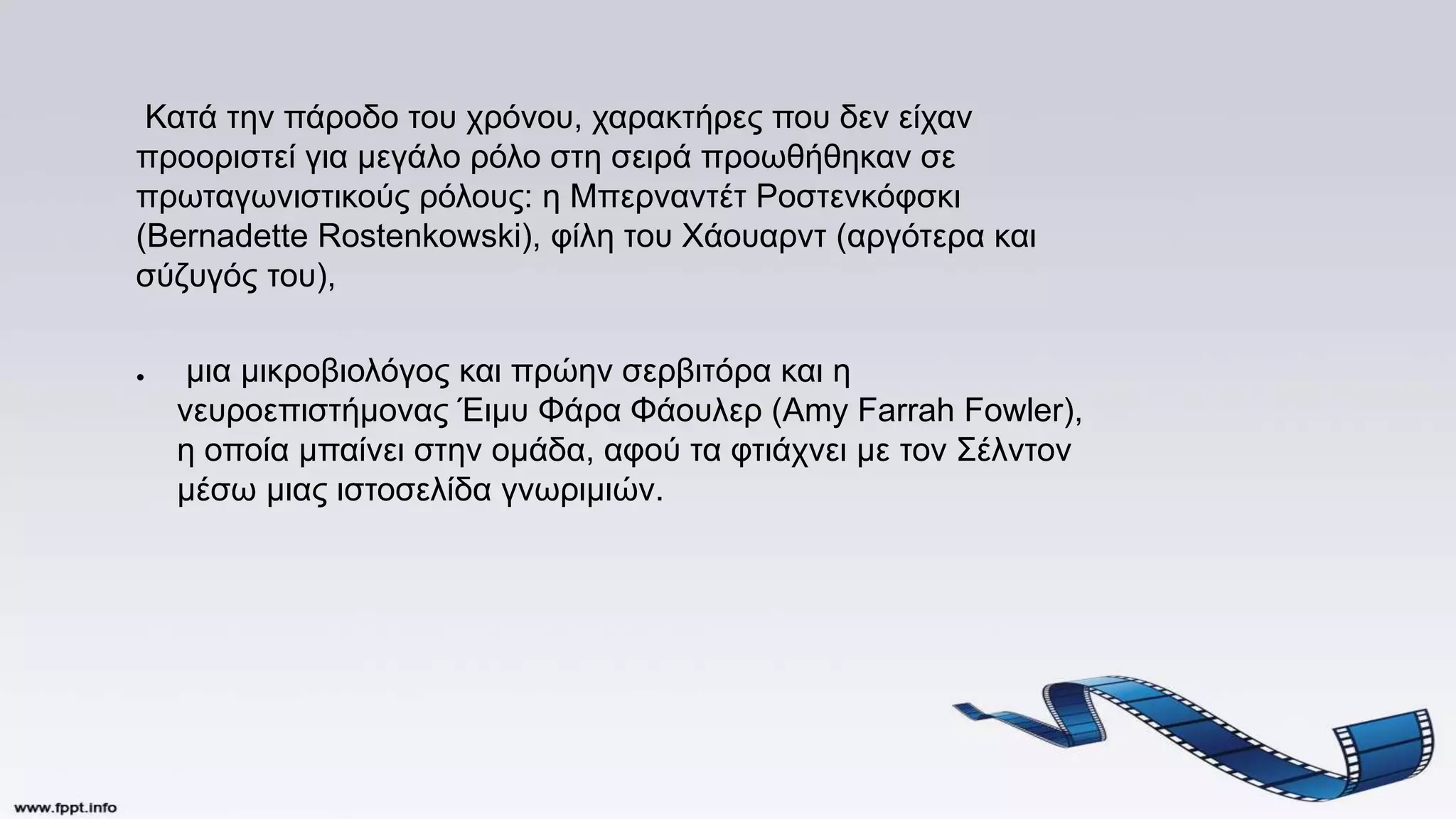 Κατά την πάροδο του χρόνου, χαρακτήρες που δεν είχαν
προοριστεί για μεγάλο ρόλο στη σειρά προωθήθηκαν σε
πρωταγωνιστικούς ρόλους: η Μπερναντέτ Ροστενκόφσκι
(Bernadette Rostenkowski), φίλη του Χάουαρντ (αργότερα και
σύζυγός του),
● μια μικροβιολόγος και πρώην σερβιτόρα και η
νευροεπιστήμονας Έιμυ Φάρα Φάουλερ (Amy Farrah Fowler),
η οποία μπαίνει στην ομάδα, αφού τα φτιάχνει με τον Σέλντον
μέσω μιας ιστοσελίδα γνωριμιών.
 