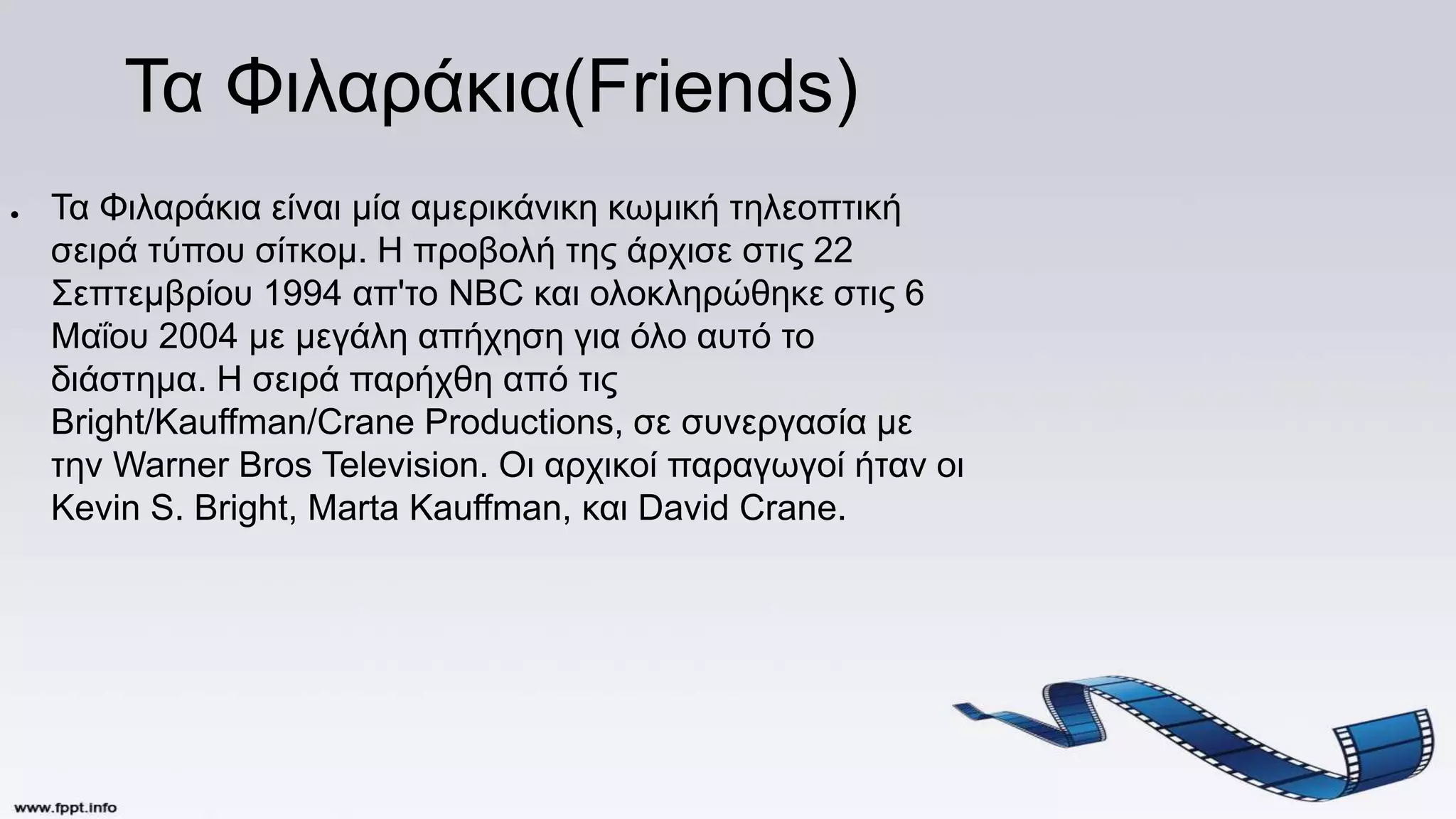 Τα Φιλαράκια(Friends)
● Τα Φιλαράκια είναι μία αμερικάνικη κωμική τηλεοπτική
σειρά τύπου σίτκομ. Η προβολή της άρχισε στις 22
Σεπτεμβρίου 1994 απ'το NBC και ολοκληρώθηκε στις 6
Μαΐου 2004 με μεγάλη απήχηση για όλο αυτό το
διάστημα. Η σειρά παρήχθη από τις
Bright/Kauffman/Crane Productions, σε συνεργασία με
την Warner Bros Television. Οι αρχικοί παραγωγοί ήταν οι
Kevin S. Bright, Marta Kauffman, και David Crane.
 