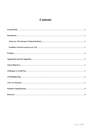 P a g e 1 | 9
Contents
Group Details ..............................................................................................................................................................2
Introduction.................................................................................................................................................................3
About our ATI (Advance Technical Institute) .....................................................................................................3
Establish a Network system to our ATI................................................................................................................3
Problems ......................................................................................................................................................................4
Appropriate network/ Suggestion..............................................................................................................................4
Aim & Objectives........................................................................................................................................................5
Challenges we would Face..........................................................................................................................................5
ATI Building Map.......................................................................................................................................................6
ATI LAN Structure.....................................................................................................................................................7
Schedule of Requirements..........................................................................................................................................8
Reference .....................................................................................................................................................................9
 