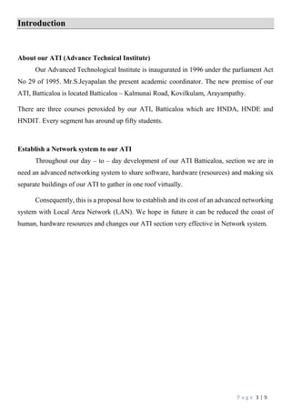 P a g e 3 | 9
Introduction
About our ATI (Advance Technical Institute)
Our Advanced Technological Institute is inaugurated in 1996 under the parliament Act
No 29 of 1995. Mr.S.Jeyapalan the present academic coordinator. The new premise of our
ATI, Batticaloa is located Batticaloa – Kalmunai Road, Kovilkulam, Arayampathy.
There are three courses peroxided by our ATI, Batticaloa which are HNDA, HNDE and
HNDIT. Every segment has around up fifty students.
Establish a Network system to our ATI
Throughout our day – to – day development of our ATI Batticaloa, section we are in
need an advanced networking system to share software, hardware (resources) and making six
separate buildings of our ATI to gather in one roof virtually.
Consequently, this is a proposal how to establish and its cost of an advanced networking
system with Local Area Network (LAN). We hope in future it can be reduced the coast of
human, hardware resources and changes our ATI section very effective in Network system.
 