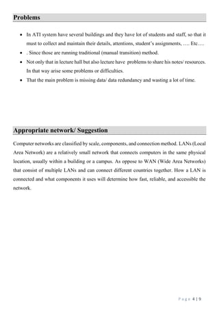 P a g e 4 | 9
Problems
 In ATI system have several buildings and they have lot of students and staff, so that it
must to collect and maintain their details, attentions, student’s assignments, …. Etc….
 . Since those are running traditional (manual transition) method.
 Not only that in lecture hall but also lecture have problems to share his notes/ resources.
In that way arise some problems or difficulties.
 That the main problem is missing data/ data redundancy and wasting a lot of time.
Appropriate network/ Suggestion
Computer networks are classified by scale, components, and connection method. LANs (Local
Area Network) are a relatively small network that connects computers in the same physical
location, usually within a building or a campus. As oppose to WAN (Wide Area Networks)
that consist of multiple LANs and can connect different countries together. How a LAN is
connected and what components it uses will determine how fast, reliable, and accessible the
network.
 
