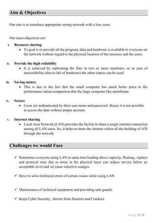 P a g e 5 | 9
Aim & Objectives
Our aim is to introduce appropriate strong network with a low coast.
Our main objectives are:
i. Resource sharing
 To goal is to provide all the program, data and hardware is available to everyone on
the network without regard to the physical location of the resource and the users.
ii. Provide the high reliability
 It is achieved by replicating the files in two or more machines, so in case of
unavailability (due to fail of hardware) the other copies can be used.
iii. Saving money
 This is due to the fact that the small computer has much better price to the
performance ration comparison that the large computer like mainframe.
iv. Secure
 Users are authenticated by their user name and password. Hence it is not possible
to access the data without proper account.
v. Internet sharing
 Local Area Network (LAN) provides the facility to share a single internet connection
among all LAN users. So, it helps to share the internet within all the building of ATI
through the network.
Challenges we would Face
 Sometimes everyone using LAN in same time loading above capacity, floating , replays
and protocol retry due to noise in the physical layer can reduce service below an
acceptable level and /or cause selective outages.
 Have to solve technical errors of certain issues while using LAN.
 Maintenance of technical equipment and providing safe guards.
 Keep Cyber Security , Secure from Hackers and Crackers.
 