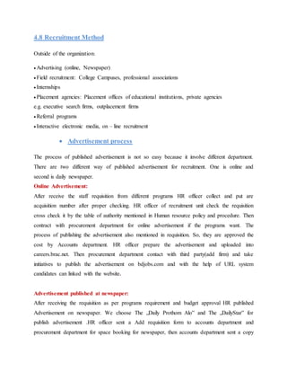 4.8 Recruitment Method
Outside of the organization:
Advertising (online, Newspaper)
Field recruitment: College Campuses, professional associations
Internships
Placement agencies: Placement offices of educational institutions, private agencies
e.g. executive search firms, outplacement firms
Referral programs
Interactive electronic media, on – line recruitment
 Advertisement process
The process of published advertisement is not so easy because it involve different department.
There are two different way of published advertisement for recruitment. One is online and
second is daily newspaper.
Online Advertisement:
After receive the staff requisition from different programs HR officer collect and put are
acquisition number after proper checking. HR officer of recruitment unit check the requisition
cross check it by the table of authority mentioned in Human resource policy and procedure. Then
contract with procurement department for online advertisement if the programs want. The
process of publishing the advertisement also mentioned in requisition. So, they are approved the
cost by Accounts department. HR officer prepare the advertisement and uploaded into
careers.brac.net. Then procurement department contact with third party(add firm) and take
initiatives to publish the advertisement on bdjobs.com and with the help of URL system
candidates can linked with the website.
Advertisement published at newspaper:
After receiving the requisition as per programs requirement and budget approval HR published
Advertisement on newspaper. We choose The „Daily Prothom Alo‟ and The „DailyStar‟ for
publish advertisement .HR officer sent a Add requisition form to accounts department and
procurement department for space booking for newspaper, then accounts department sent a copy
 