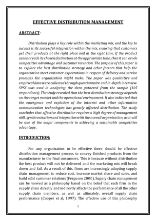 1
EFFECTIVE DISTRIBUTION MANAGEMENT
ABSTRACT:
Distribution plays a key role within the marketing mix, and the key to
success is its successful integration within the mix, ensuring that customers
get their products at the right place and at the right time. If the product
cannot reach its chosendestinationat the appropriate time, thenit can erode
competitive advantage and customer retention. The purpose of this paper is
to explore the best distribution strategy and other factors that help the
organization meet customer expectations in respect of delivery and service
promises the organization might make. The paper was qualitative and
empirical data were collected through questionnaire and in-depth interview.
SPSS was used in analyzing the data gathered from the sample (105
respondents). The study revealed that the best distribution strategy depends
on the target market and the operational environment. It also indicated that
the emergence and explosion of the internet and other information
communication technologies has greatly affected distribution. The study
concludes that effective distribution requires a high degree of management
skill, synchronization and integrationwith the overall organization, as it will
be one of the major components in achieving a sustainable competitive
advantage.
INTRODUCTION:
For any organization to be effective there should be effective
distribution management process to convey finished products from the
manufacturer to the final consumers. This is because without distribution
the best product will not be delivered and the marketing mix will break
down and fail. As a result of this, firms are increasingly adopting supply
chain management to reduce cost, increase market share and sales, and
build solid customer relations (Ferguson 2000). Supply chain management
can be viewed as a philosophy based on the belief that each firm in the
supply chain directly and indirectly affects the performance of all the other
supply chain members, as well as ultimately, overall supply chain
performance (Cooper et al, 1997). The effective use of this philosophy
 