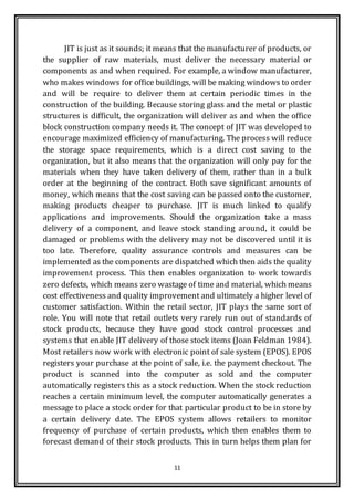 11
JIT is just as it sounds; it means that the manufacturer of products, or
the supplier of raw materials, must deliver the necessary material or
components as and when required. For example, a window manufacturer,
who makes windows for office buildings, will be making windows to order
and will be require to deliver them at certain periodic times in the
construction of the building. Because storing glass and the metal or plastic
structures is difficult, the organization will deliver as and when the office
block construction company needs it. The concept of JIT was developed to
encourage maximized efficiency of manufacturing. The process will reduce
the storage space requirements, which is a direct cost saving to the
organization, but it also means that the organization will only pay for the
materials when they have taken delivery of them, rather than in a bulk
order at the beginning of the contract. Both save significant amounts of
money, which means that the cost saving can be passed onto the customer,
making products cheaper to purchase. JIT is much linked to qualify
applications and improvements. Should the organization take a mass
delivery of a component, and leave stock standing around, it could be
damaged or problems with the delivery may not be discovered until it is
too late. Therefore, quality assurance controls and measures can be
implemented as the components are dispatched which then aids the quality
improvement process. This then enables organization to work towards
zero defects, which means zero wastage of time and material, which means
cost effectiveness and quality improvement and ultimately a higher level of
customer satisfaction. Within the retail sector, JIT plays the same sort of
role. You will note that retail outlets very rarely run out of standards of
stock products, because they have good stock control processes and
systems that enable JIT delivery of those stock items (Joan Feldman 1984).
Most retailers now work with electronic point of sale system (EPOS). EPOS
registers your purchase at the point of sale, i.e. the payment checkout. The
product is scanned into the computer as sold and the computer
automatically registers this as a stock reduction. When the stock reduction
reaches a certain minimum level, the computer automatically generates a
message to place a stock order for that particular product to be in store by
a certain delivery date. The EPOS system allows retailers to monitor
frequency of purchase of certain products, which then enables them to
forecast demand of their stock products. This in turn helps them plan for
 