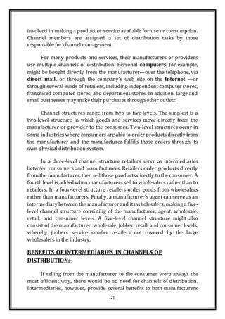 21
involved in making a product or service available for use or consumption.
Channel members are assigned a set of distribution tasks by those
responsible for channel management.
For many products and services, their manufacturers or providers
use multiple channels of distribution. Personal computers, for example,
might be bought directly from the manufacturer—over the telephone, via
direct mail, or through the company's web site on the Internet —or
through several kinds of retailers, including independent computer stores,
franchised computer stores, and department stores. In addition, large and
small businesses may make their purchases through other outlets.
Channel structures range from two to five levels. The simplest is a
two-level structure in which goods and services move directly from the
manufacturer or provider to the consumer. Two-level structures occur in
some industries where consumers are able to order products directly from
the manufacturer and the manufacturer fulfills those orders through its
own physical distribution system.
In a three-level channel structure retailers serve as intermediaries
between consumers and manufacturers. Retailers order products directly
from the manufacturer, then sell those productsdirectly to the consumer. A
fourthlevel is added when manufacturers sell to wholesalers rather than to
retailers. In a four-level structure retailers order goods from wholesalers
rather than manufacturers. Finally, a manufacturer's agent can serve as an
intermediary between the manufacturer and its wholesalers, making a five-
level channel structure consisting of the manufacturer, agent, wholesale,
retail, and consumer levels. A five-level channel structure might also
consist of the manufacturer, wholesale, jobber, retail, and consumer levels,
whereby jobbers service smaller retailers not covered by the large
wholesalers in the industry.
BENEFITS OF INTERMEDIARIES IN CHANNELS OF
DISTRIBUTION:-
If selling from the manufacturer to the consumer were always the
most efficient way, there would be no need for channels of distribution.
Intermediaries, however, provide several benefits to both manufacturers
 