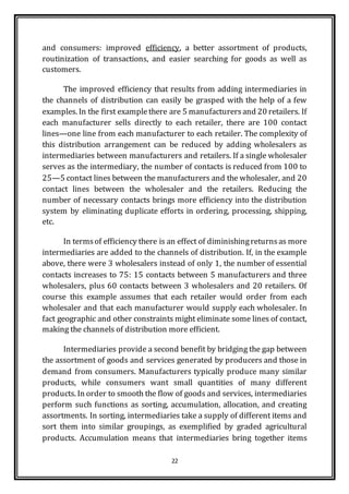 22
and consumers: improved efficiency, a better assortment of products,
routinization of transactions, and easier searching for goods as well as
customers.
The improved efficiency that results from adding intermediaries in
the channels of distribution can easily be grasped with the help of a few
examples. In the first examplethere are 5 manufacturersand 20 retailers. If
each manufacturer sells directly to each retailer, there are 100 contact
lines—one line from each manufacturer to each retailer. The complexity of
this distribution arrangement can be reduced by adding wholesalers as
intermediaries between manufacturers and retailers. If a single wholesaler
serves as the intermediary, the number of contacts is reduced from 100 to
25—5 contact lines between the manufacturers and the wholesaler, and 20
contact lines between the wholesaler and the retailers. Reducing the
number of necessary contacts brings more efficiency into the distribution
system by eliminating duplicate efforts in ordering, processing, shipping,
etc.
In termsof efficiency there is an effect of diminishingreturnsas more
intermediaries are added to the channels of distribution. If, in the example
above, there were 3 wholesalers instead of only 1, the number of essential
contacts increases to 75: 15 contacts between 5 manufacturers and three
wholesalers, plus 60 contacts between 3 wholesalers and 20 retailers. Of
course this example assumes that each retailer would order from each
wholesaler and that each manufacturer would supply each wholesaler. In
fact geographic and other constraints might eliminate some lines of contact,
making the channels of distribution more efficient.
Intermediaries provide a second benefit by bridging the gap between
the assortment of goods and services generated by producers and those in
demand from consumers. Manufacturers typically produce many similar
products, while consumers want small quantities of many different
products. In order to smooth the flow of goods and services, intermediaries
perform such functions as sorting, accumulation, allocation, and creating
assortments. In sorting, intermediaries take a supply of different items and
sort them into similar groupings, as exemplified by graded agricultural
products. Accumulation means that intermediaries bring together items
 