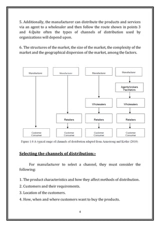 4
5. Additionally, the manufacturer can distribute the products and services
via an agent to a wholesaler and then follow the route shown in points 3
and 4.Quite often the types of channels of distribution used by
organizations will depend upon.
6. The structures of the market, the size of the market, the complexity of the
market and the geographical dispersion of the market, among the factors.
Selecting the channels of distribution:-
For manufacturer to select a channel, they must consider the
following:
1. The product characteristics and how they affect methods of distribution.
2. Customers and their requirements.
3. Location of the customers.
4. How, when and where customers want to buy the products.
 