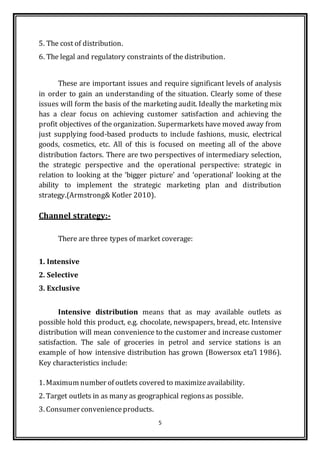 5
5. The cost of distribution.
6. The legal and regulatory constraints of the distribution.
These are important issues and require significant levels of analysis
in order to gain an understanding of the situation. Clearly some of these
issues will form the basis of the marketing audit. Ideally the marketing mix
has a clear focus on achieving customer satisfaction and achieving the
profit objectives of the organization. Supermarkets have moved away from
just supplying food-based products to include fashions, music, electrical
goods, cosmetics, etc. All of this is focused on meeting all of the above
distribution factors. There are two perspectives of intermediary selection,
the strategic perspective and the operational perspective: strategic in
relation to looking at the ‘bigger picture’ and ‘operational’ looking at the
ability to implement the strategic marketing plan and distribution
strategy.(Armstrong& Kotler 2010).
Channel strategy:-
There are three types of market coverage:
1. Intensive
2. Selective
3. Exclusive
Intensive distribution means that as may available outlets as
possible hold this product, e.g. chocolate, newspapers, bread, etc. Intensive
distribution will mean convenience to the customer and increase customer
satisfaction. The sale of groceries in petrol and service stations is an
example of how intensive distribution has grown (Bowersox eta’l 1986).
Key characteristics include:
1. Maximum number of outlets covered to maximizeavailability.
2. Target outlets in as many as geographical regionsas possible.
3. Consumer convenienceproducts.
 