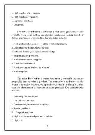 6
4. High number of purchasers.
5. High purchasefrequency.
6. Impulsivepurchase.
7. Low price.
Selective distribution is different in that some products are only
available from some outlets, e.g. electrical appliances, certain brands of
clothes and fashion products. Key characteristics include:
1. Medium levelof customers – but likely to be significant.
2. Less intensivedistribution of outlets.
3. Retailers may requirespecialist knowledge.
4. Shoppingbased products.
5. Medium number of shoppers.
6. Purchase is occasional.
7. Purchase is more likely to be planned.
8. Medium price.
Exclusive distribution is where possibly only one outlet in a certain
geographic area supplies a product. This method of distribution usually
relates to specialty products, e.g. special cars, specialist clothing, etc. often
exclusive distribution is relevant to niche products. Key characteristics
include:
1. Relatively few customers
2. Limited retail outlets
3. Close retailer/customer relationship
4. Special products
5. Infrequentpurchase
6. High involvementand planned purchase
7. High price
 