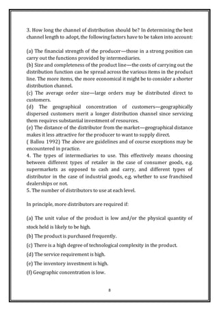 8
3. How long the channel of distribution should be? In determining the best
channel length to adopt, the followingfactors have to be taken into account:
(a) The financial strength of the producer—those in a strong position can
carry out the functions provided by intermediaries.
(b) Size and completeness of the product line—the costs of carrying out the
distribution function can be spread across the various items in the product
line. The more items, the more economical it might be to consider a shorter
distribution channel.
(c) The average order size—large orders may be distributed direct to
customers.
(d) The geographical concentration of customers—geographically
dispersed customers merit a longer distribution channel since servicing
them requires substantial investment of resources.
(e) The distance of the distributor from the market—geographical distance
makes it less attractive for the producer to want to supply direct.
( Ballou 1992) The above are guidelines and of course exceptions may be
encountered in practice.
4. The types of intermediaries to use. This effectively means choosing
between different types of retailer in the case of consumer goods, e.g.
supermarkets as opposed to cash and carry, and different types of
distributor in the case of industrial goods, e.g. whether to use franchised
dealerships or not.
5. The number of distributors to use at each level.
In principle, more distributors are required if:
(a) The unit value of the product is low and/or the physical quantity of
stock held is likely to be high.
(b) The product is purchased frequently.
(c) There is a high degree of technological complexity in the product.
(d) The service requirement is high.
(e) The inventory investment is high.
(f) Geographic concentration is low.
 