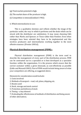 9
(g) Total market potential is high.
(h) The market share of the producer is high.
(i) Competition is intense(Goddard 1982)
6. Which intermediaries to use:
This is a qualitative decision and reflects whether the image of the
particular outlet, the way in which it performs and the deals which can be
struck with the distributor are satisfactory. It may mean choosing C&A
rather than Marks and Spencer, or Tesco rather than Finefare. Even when
strategies have been selected they have to be implemented and this
involves producers and intermediaries working together in the most
effective manner. (Proctor 2001d).
Physical distribution management (PDM):-
Physical distribution management (PDM) is the term used to
describe the management of every part of the distribution process. PDM
can be contracted out to a specialist or is best developed as a specialist
function within the organization. It is the process which ensure that the
correct customer within a given timescale, as cost-effectively as possible
(Little and Marandi2003). Part of PDM would include being aware of what
your competitors are offering, as suggested above.
Elementsfor consideration would include:
1. Costs involved
2. Methods of transport – road, rail, plane, shipping, etc.
3. Routes used
4. Stock, storage and stock control
5. Protection and delivery of stock
6. Timing – a key element
7. Evaluatingthe effectiveness of methods of distribution and being aware
of other alternatives.
 