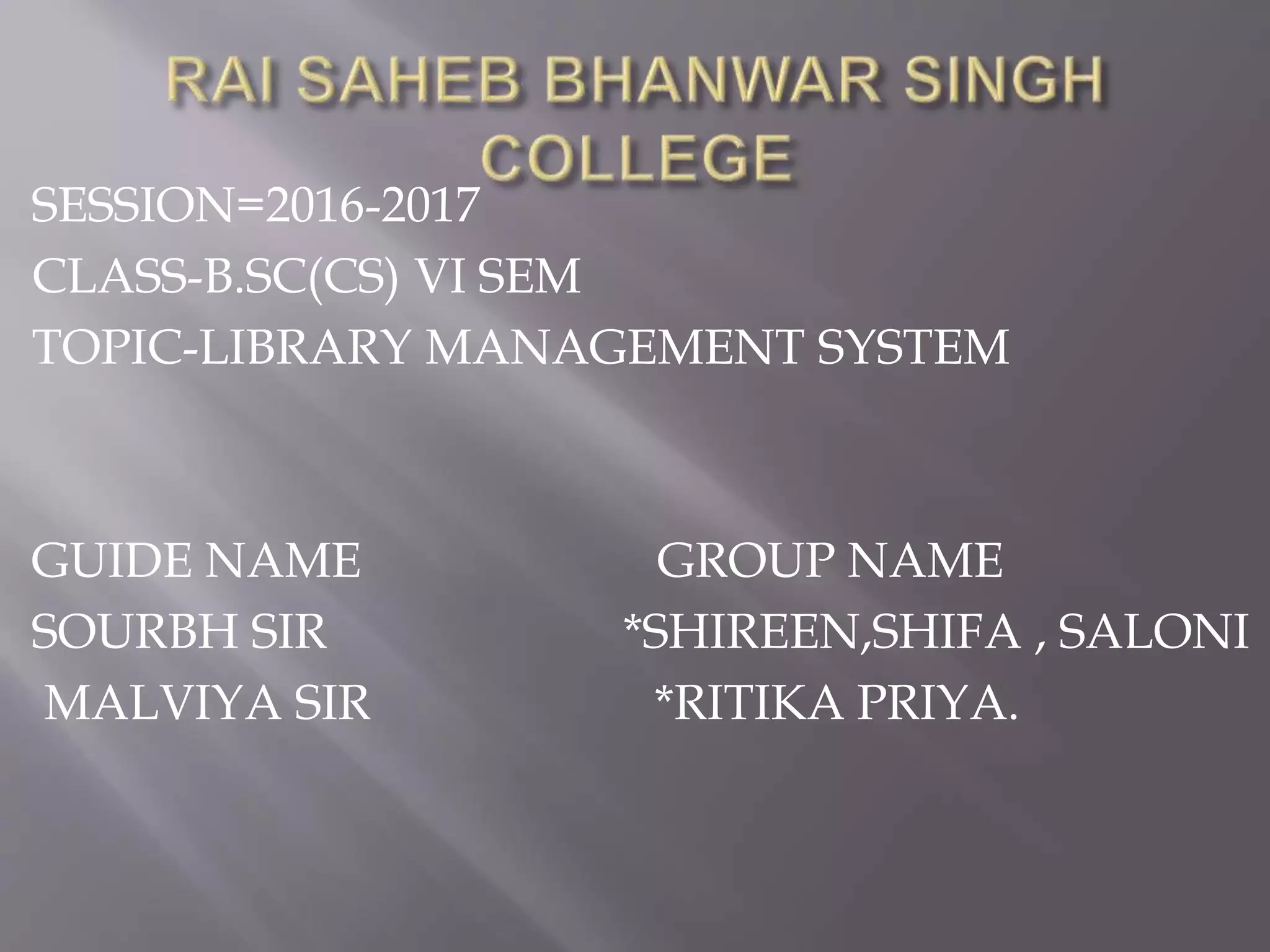 SESSION=2016-2017
CLASS-B.SC(CS) VI SEM
TOPIC-LIBRARY MANAGEMENT SYSTEM
GUIDE NAME GROUP NAME
SOURBH SIR *SHIREEN,SHIFA , SALONI
MALVIYA SIR *RITIKA PRIYA.