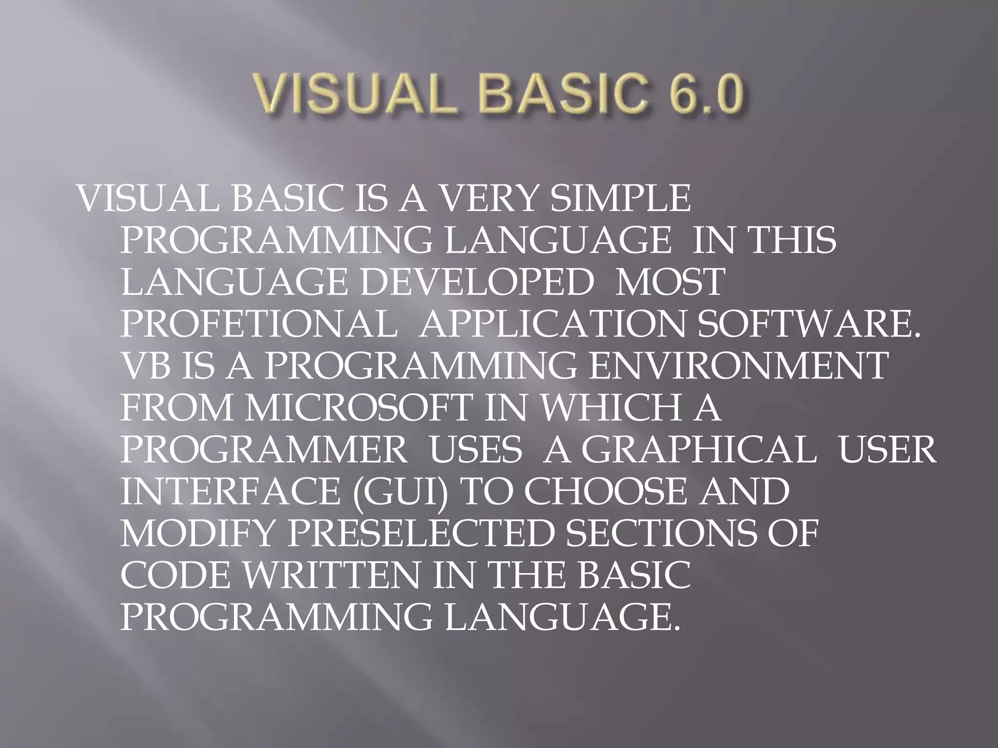 VISUAL BASIC IS A VERY SIMPLE
PROGRAMMING LANGUAGE IN THIS
LANGUAGE DEVELOPED MOST
PROFETIONAL APPLICATION SOFTWARE.
VB IS A PROGRAMMING ENVIRONMENT
FROM MICROSOFT IN WHICH A
PROGRAMMER USES A GRAPHICAL USER
INTERFACE (GUI) TO CHOOSE AND
MODIFY PRESELECTED SECTIONS OF
CODE WRITTEN IN THE BASIC
PROGRAMMING LANGUAGE.