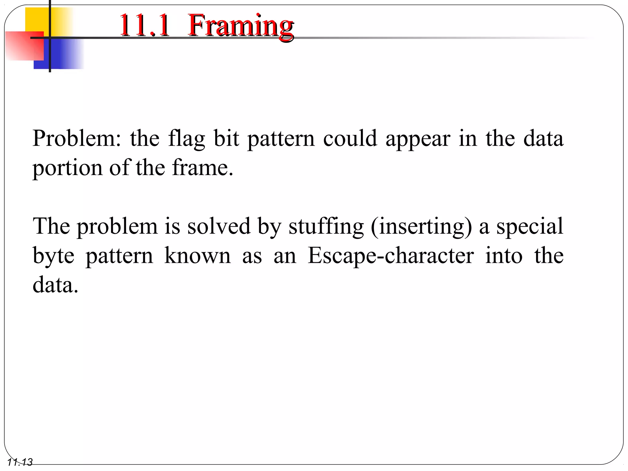 11.13
11.1 Framing11.1 Framing
Problem: the flag bit pattern could appear in the data
portion of the frame.
The problem is solved by stuffing (inserting) a special
byte pattern known as an Escape-character into the
data.
 