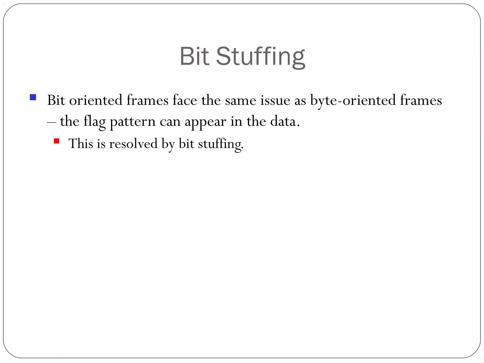 Bit Stuffing
 Bit oriented frames face the same issue as byte-oriented frames
– the flag pattern can appear in the data.
 This is resolved by bit stuffing.
 