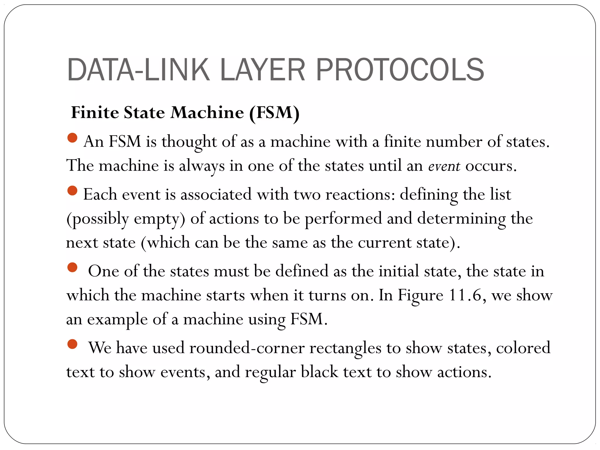 DATA-LINK LAYER PROTOCOLS
Finite State Machine (FSM)
An FSM is thought of as a machine with a finite number of states.
The machine is always in one of the states until an event occurs.
Each event is associated with two reactions: defining the list
(possibly empty) of actions to be performed and determining the
next state (which can be the same as the current state).
 One of the states must be defined as the initial state, the state in
which the machine starts when it turns on. In Figure 11.6, we show
an example of a machine using FSM.
 We have used rounded-corner rectangles to show states, colored
text to show events, and regular black text to show actions.
 