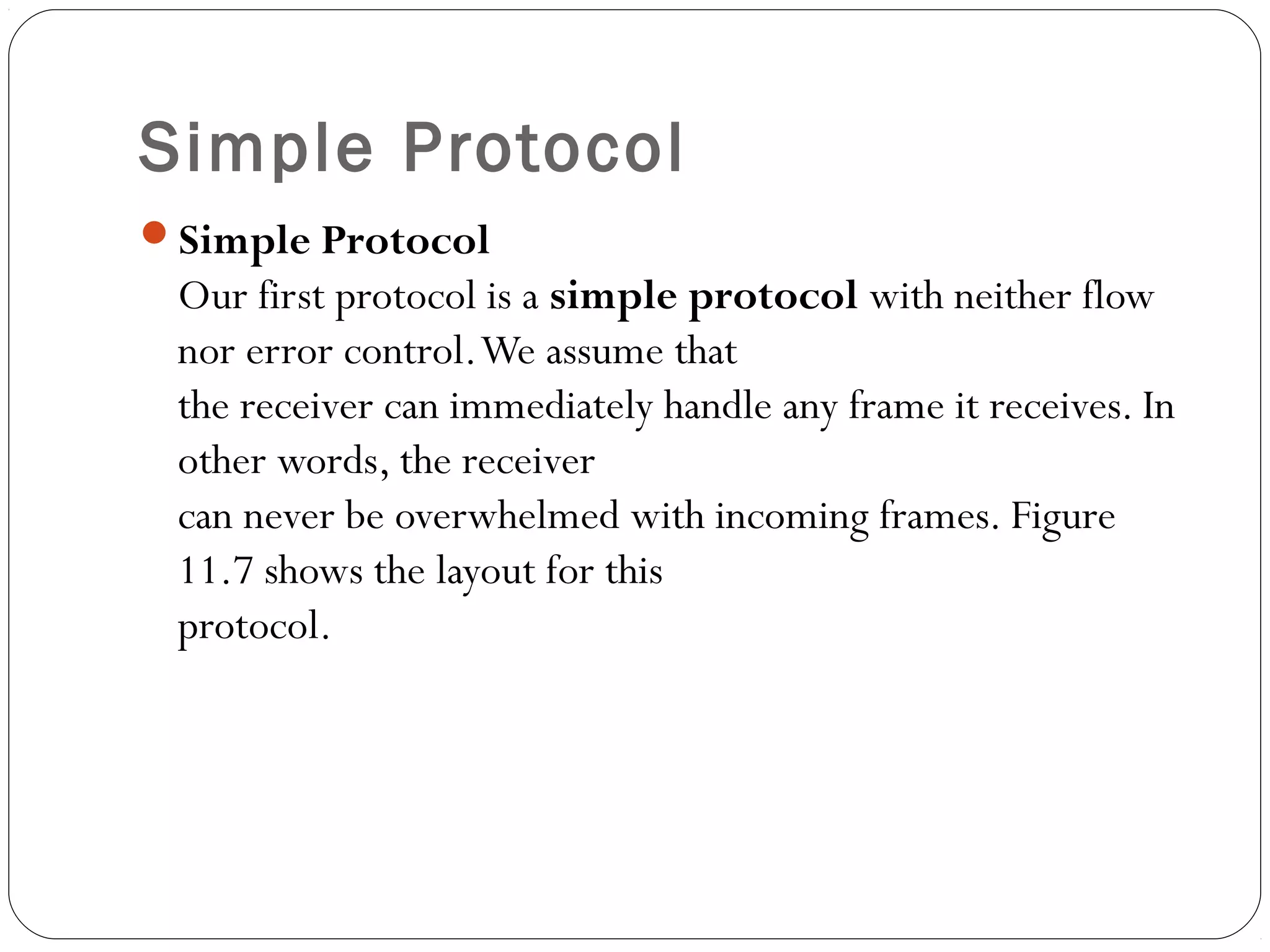 Simple Protocol
Simple Protocol
Our first protocol is a simple protocol with neither flow
nor error control.We assume that
the receiver can immediately handle any frame it receives. In
other words, the receiver
can never be overwhelmed with incoming frames. Figure
11.7 shows the layout for this
protocol.
 