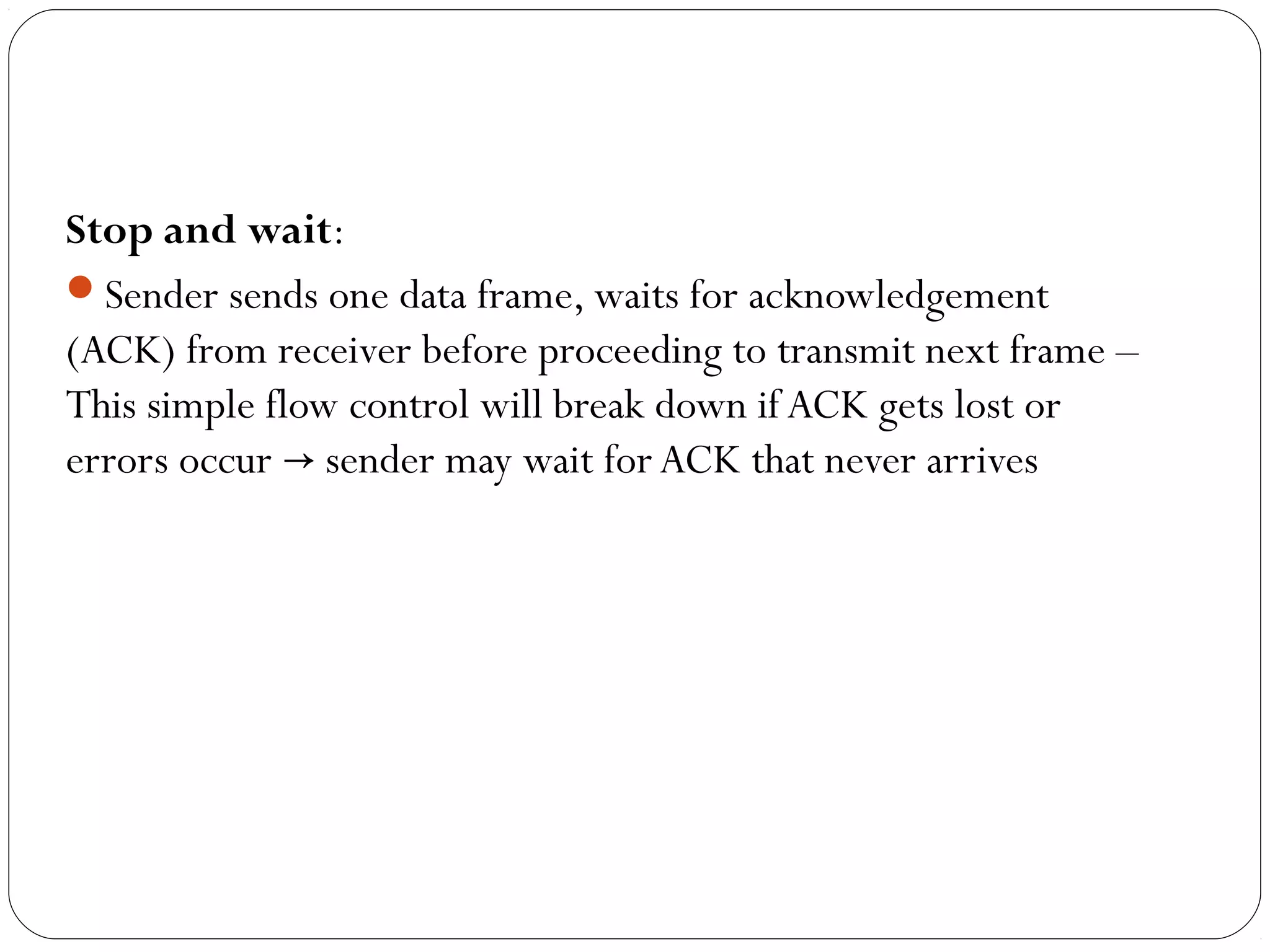 Stop and wait:
Sender sends one data frame, waits for acknowledgement
(ACK) from receiver before proceeding to transmit next frame –
This simple flow control will break down if ACK gets lost or
errors occur sender may wait for ACK that never arrives→
 