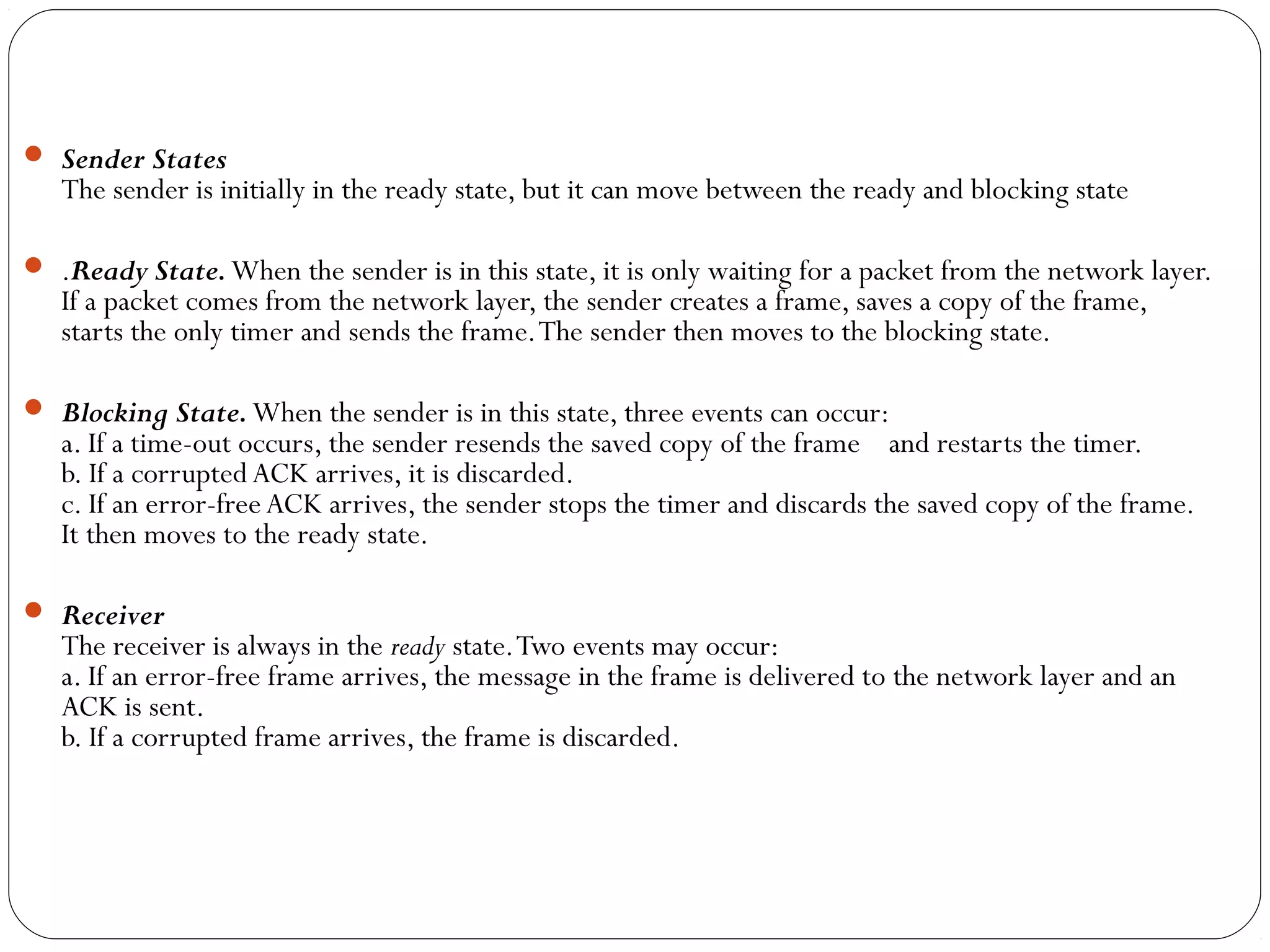  Sender States
The sender is initially in the ready state, but it can move between the ready and blocking state
 .Ready State.When the sender is in this state, it is only waiting for a packet from the network layer.
If a packet comes from the network layer, the sender creates a frame, saves a copy of the frame,
starts the only timer and sends the frame.The sender then moves to the blocking state.
 Blocking State.When the sender is in this state, three events can occur:
a. If a time-out occurs, the sender resends the saved copy of the frame and restarts the timer.
b. If a corrupted ACK arrives, it is discarded.
c. If an error-free ACK arrives, the sender stops the timer and discards the saved copy of the frame.
It then moves to the ready state.
 Receiver
The receiver is always in the ready state.Two events may occur:
a. If an error-free frame arrives, the message in the frame is delivered to the network layer and an
ACK is sent.
b. If a corrupted frame arrives, the frame is discarded.
 