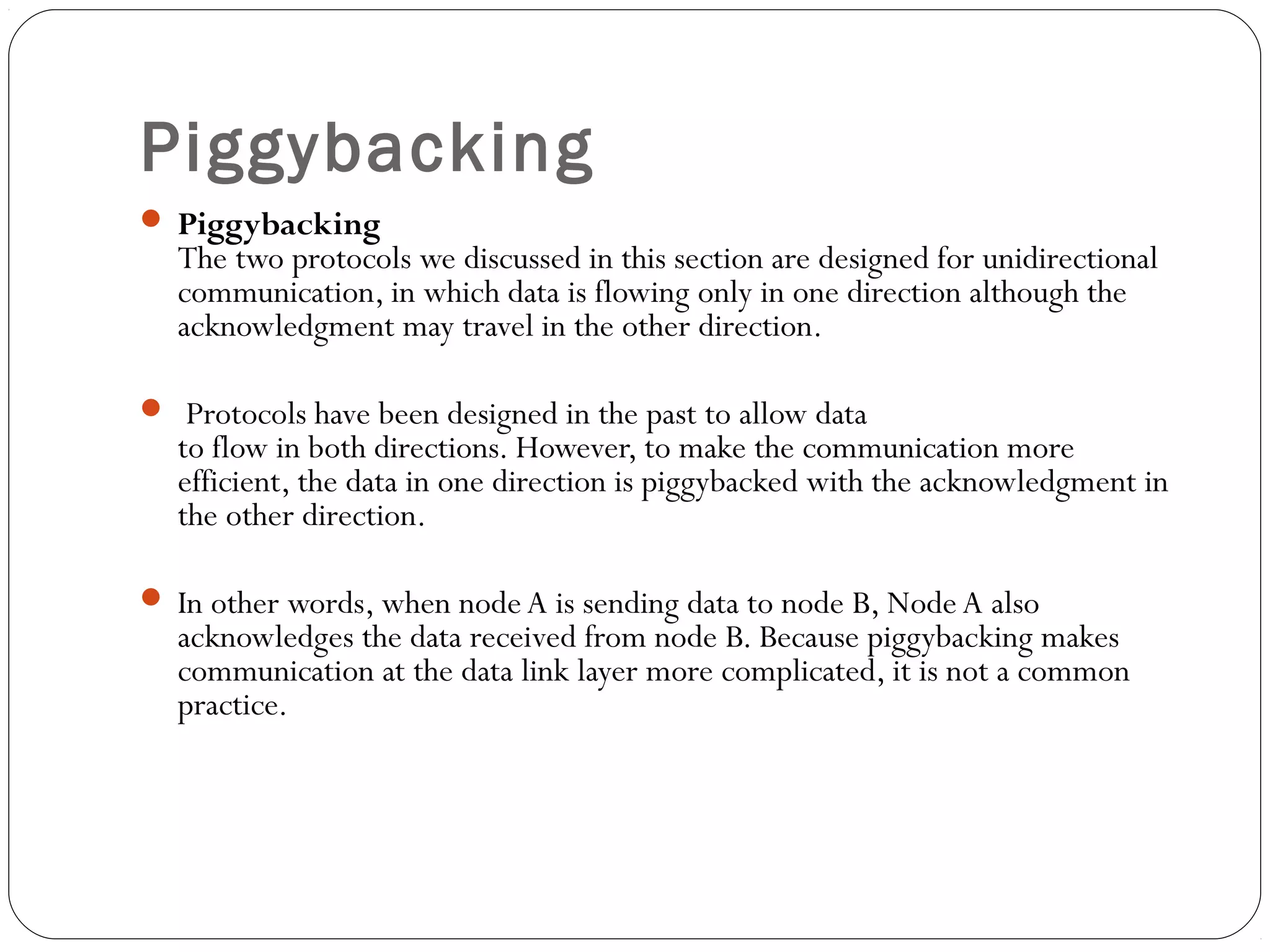 Piggybacking
 Piggybacking
The two protocols we discussed in this section are designed for unidirectional
communication, in which data is flowing only in one direction although the
acknowledgment may travel in the other direction.
 Protocols have been designed in the past to allow data
to flow in both directions. However, to make the communication more
efficient, the data in one direction is piggybacked with the acknowledgment in
the other direction.
 In other words, when nodeA is sending data to node B, Node A also
acknowledges the data received from node B. Because piggybacking makes
communication at the data link layer more complicated, it is not a common
practice.
 