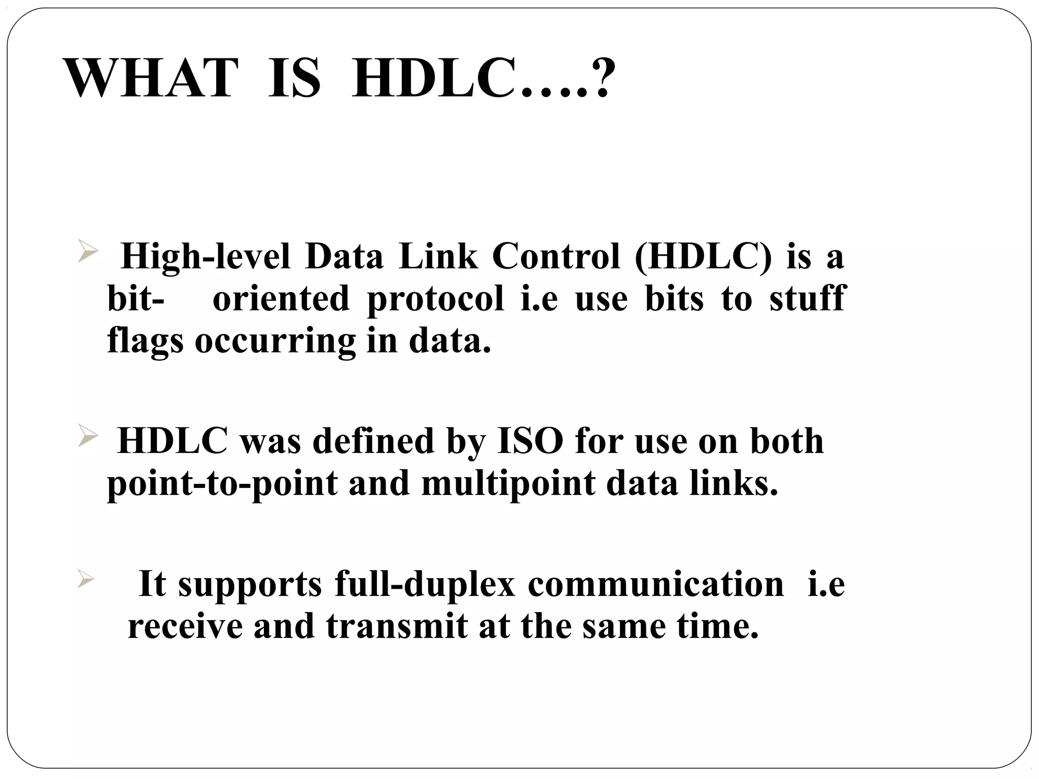 WHAT IS HDLC….?
 High-level Data Link Control (HDLC) is a
bit- oriented protocol i.e use bits to stuff
flags occurring in data.
 HDLC was defined by ISO for use on both
point-to-point and multipoint data links.
 It supports full-duplex communication i.e
receive and transmit at the same time.
 