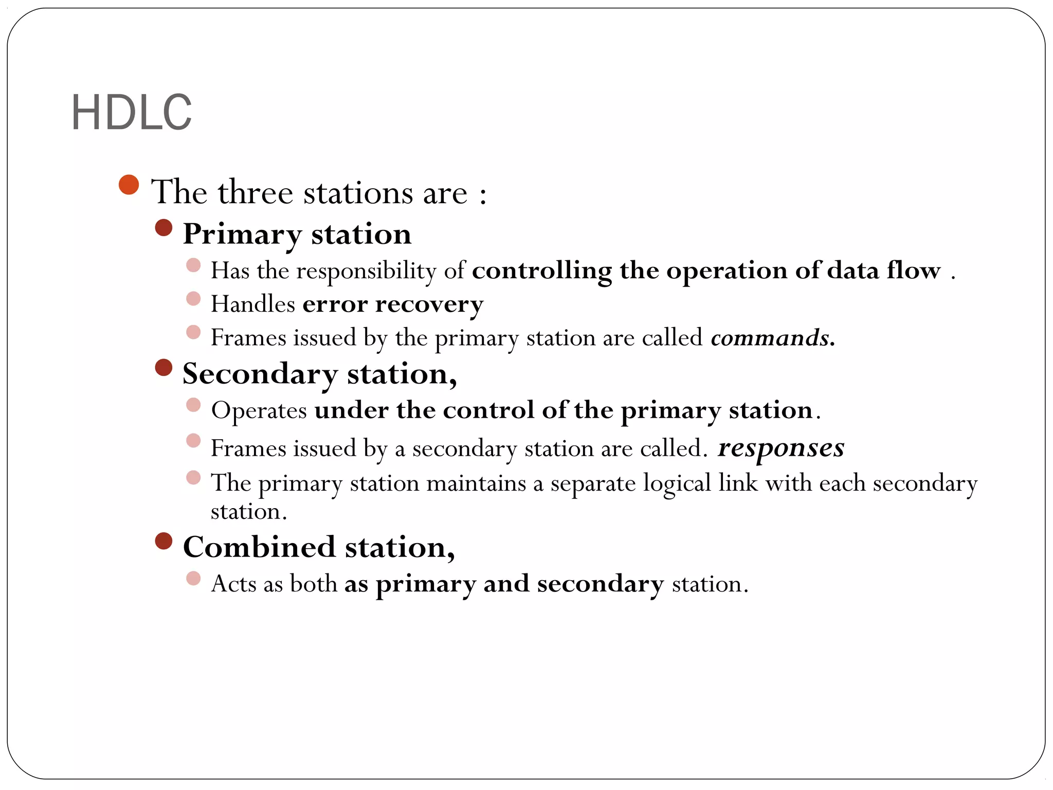 HDLC
The three stations are :
Primary station
Has the responsibility of controlling the operation of data flow .
Handles error recovery
Frames issued by the primary station are called commands.
Secondary station,
Operates under the control of the primary station.
Frames issued by a secondary station are called. responses
The primary station maintains a separate logical link with each secondary
station.
Combined station,
Acts as both as primary and secondary station.
 
