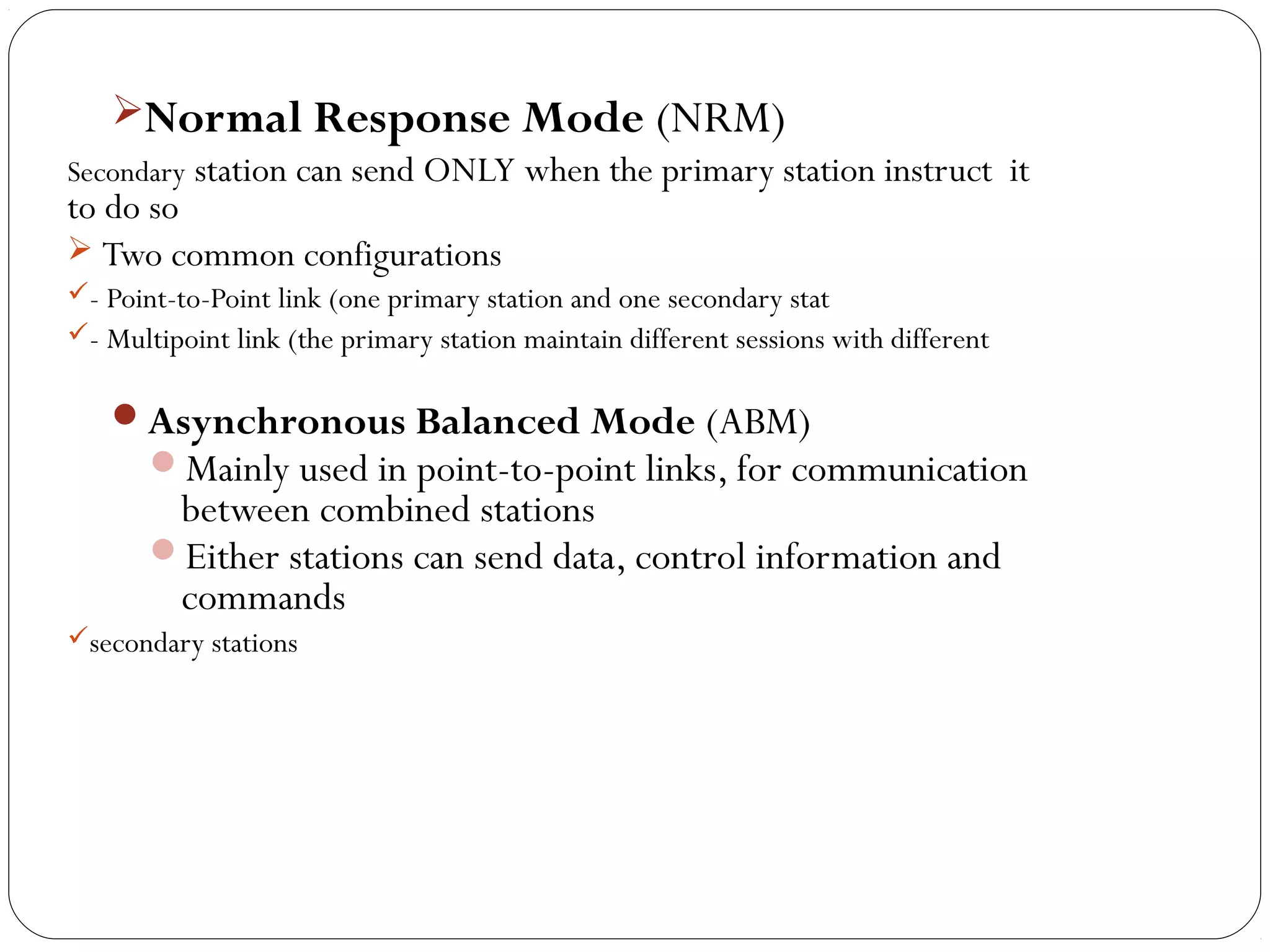 Normal Response Mode (NRM)
Secondary station can send ONLY when the primary station instruct it
to do so
 Two common configurations
- Point-to-Point link (one primary station and one secondary stat
- Multipoint link (the primary station maintain different sessions with different
Asynchronous Balanced Mode (ABM)
Mainly used in point-to-point links, for communication
between combined stations
Either stations can send data, control information and
commands
secondary stations
 
