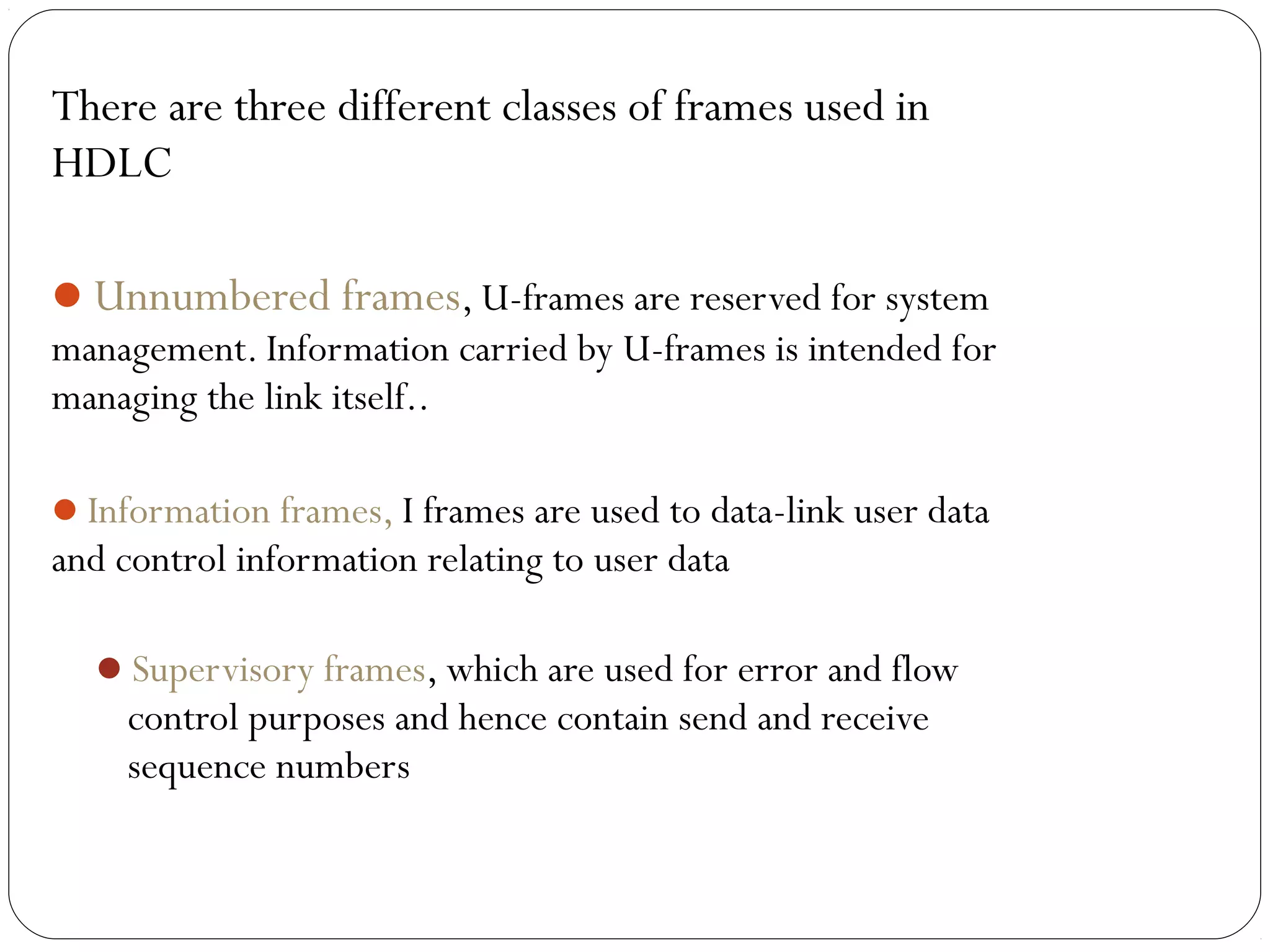 There are three different classes of frames used in
HDLC
Unnumbered frames, U-frames are reserved for system
management. Information carried by U-frames is intended for
managing the link itself..
Information frames, I frames are used to data-link user data
and control information relating to user data
Supervisory frames, which are used for error and flow
control purposes and hence contain send and receive
sequence numbers
 
