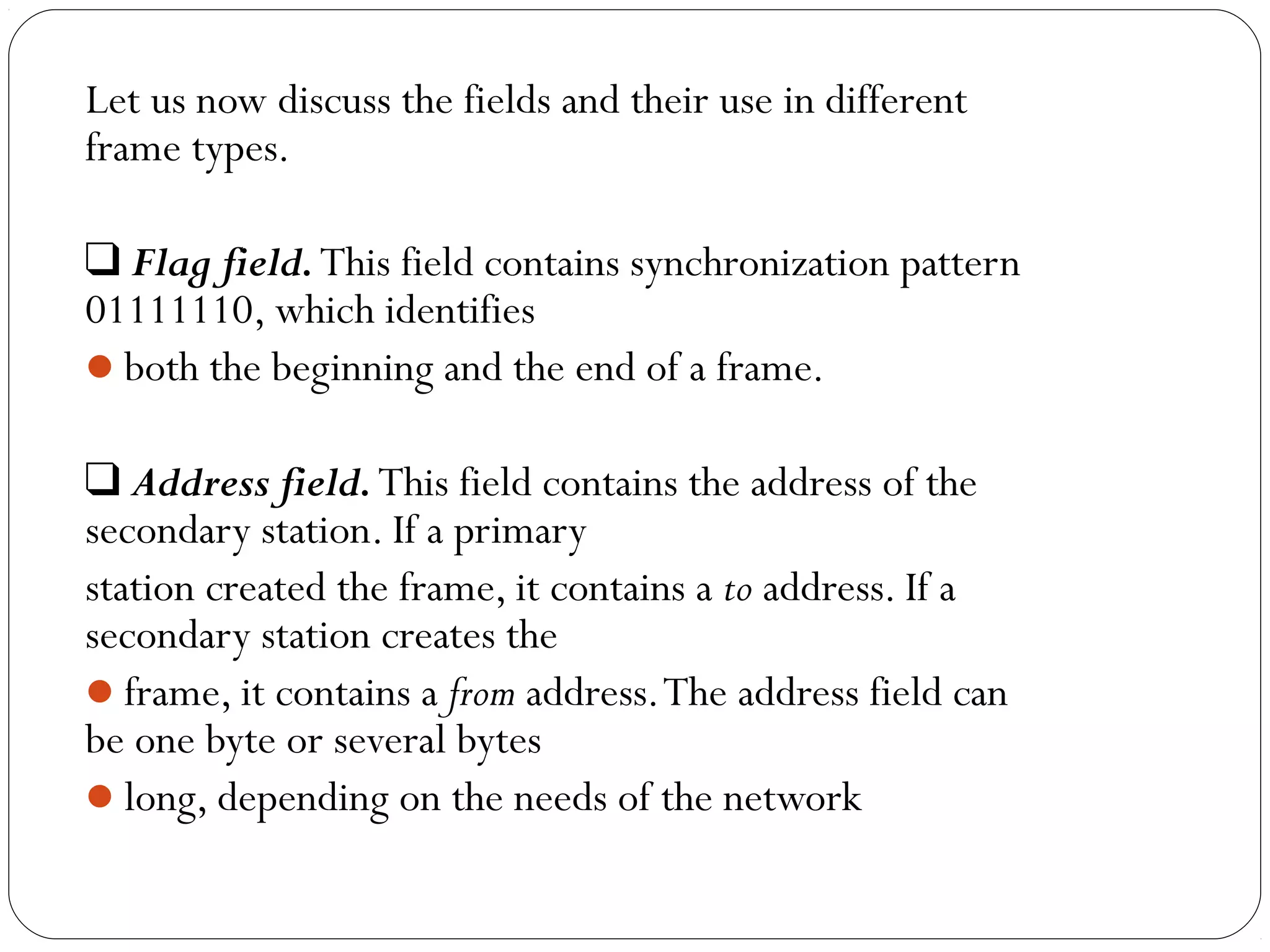 Let us now discuss the fields and their use in different
frame types.
❑ Flag field.This field contains synchronization pattern
01111110, which identifies
both the beginning and the end of a frame.
❑ Address field.This field contains the address of the
secondary station. If a primary
station created the frame, it contains a to address. If a
secondary station creates the
frame, it contains a from address.The address field can
be one byte or several bytes
long, depending on the needs of the network
 