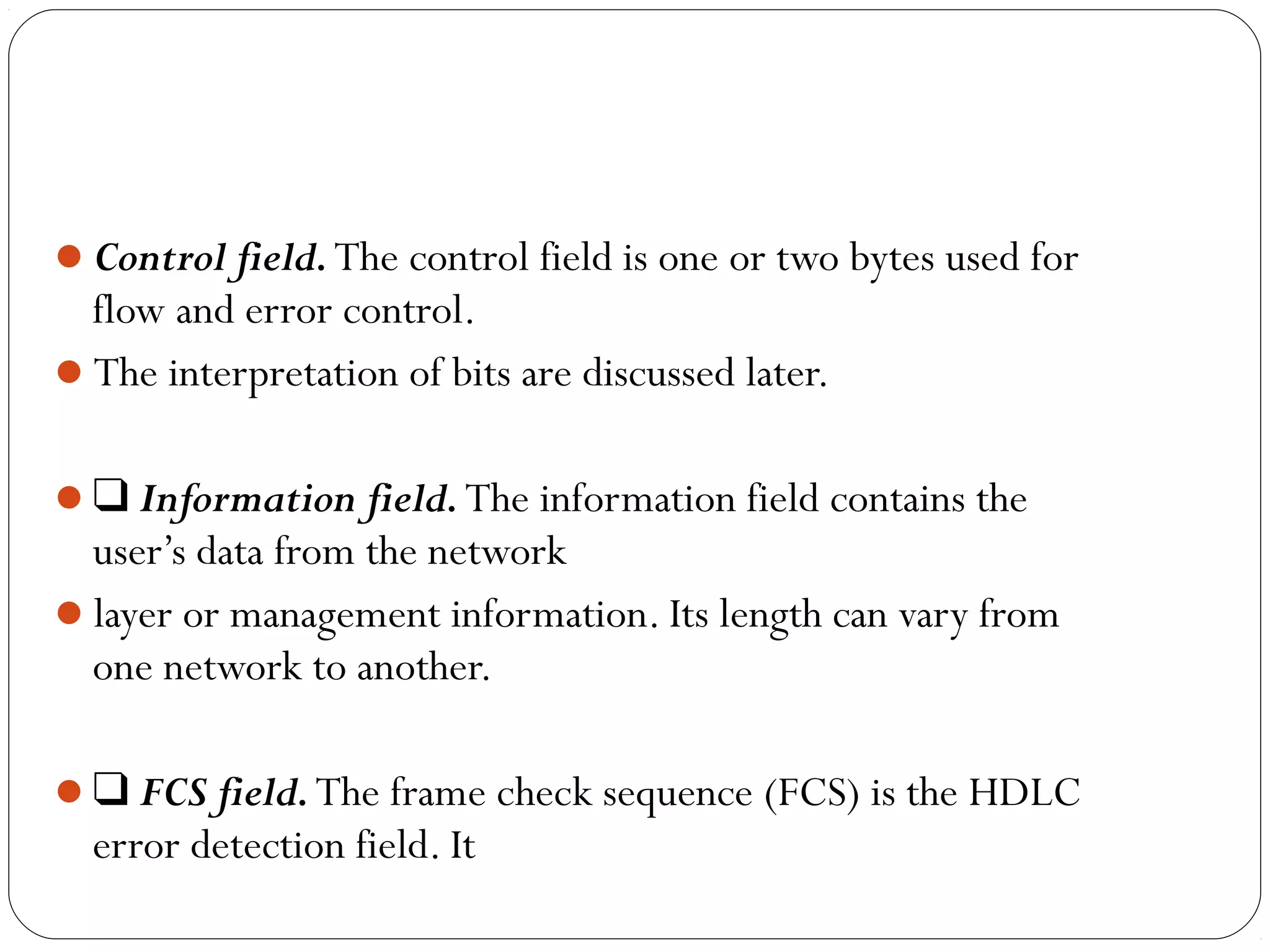 Control field.The control field is one or two bytes used for
flow and error control.
The interpretation of bits are discussed later.
❑ Information field.The information field contains the
user’s data from the network
layer or management information. Its length can vary from
one network to another.
❑ FCS field.The frame check sequence (FCS) is the HDLC
error detection field. It
 