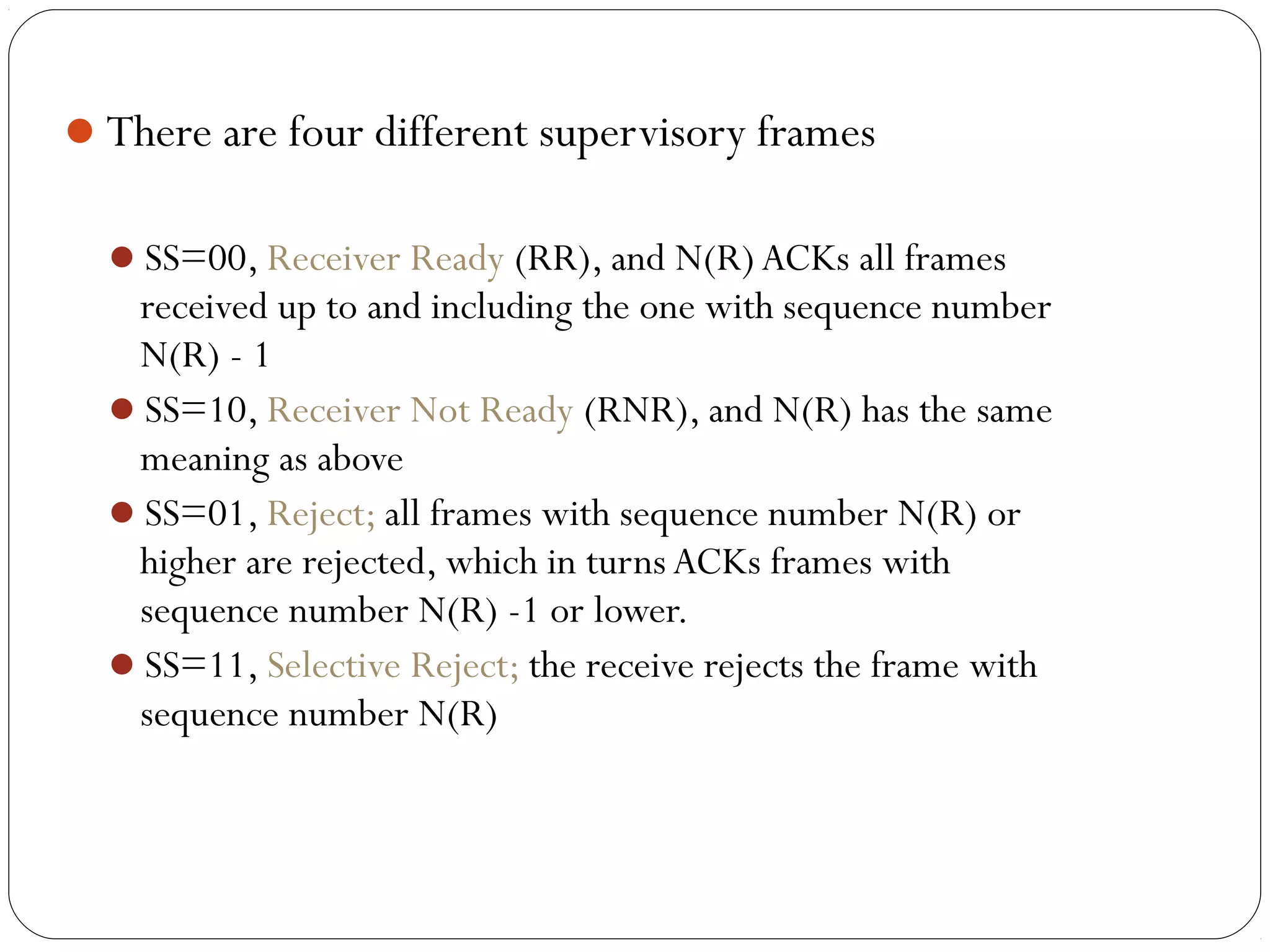 There are four different supervisory frames
SS=00, Receiver Ready (RR), and N(R)ACKs all frames
received up to and including the one with sequence number
N(R) - 1
SS=10, Receiver Not Ready (RNR), and N(R) has the same
meaning as above
SS=01, Reject; all frames with sequence number N(R) or
higher are rejected, which in turns ACKs frames with
sequence number N(R) -1 or lower.
SS=11, Selective Reject; the receive rejects the frame with
sequence number N(R)
 