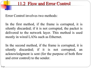 11.21
11.2 Flow and Error Control11.2 Flow and Error Control
Error Control involves two methods:
In the first method, if the frame is corrupted, it is
silently discarded; if it is not corrupted, the packet is
delivered to the network layer. This method is used
mostly in wired LANs such as Ethernet.
In the second method, if the frame is corrupted, it is
silently discarded; if it is not corrupted, an
acknowledgment is sent (for the purpose of both flow
and error control) to the sender.
 