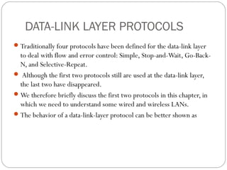 DATA-LINK LAYER PROTOCOLS
Traditionally four protocols have been defined for the data-link layer
to deal with flow and error control: Simple, Stop-and-Wait, Go-Back-
N, and Selective-Repeat.
 Although the first two protocols still are used at the data-link layer,
the last two have disappeared.
We therefore briefly discuss the first two protocols in this chapter, in
which we need to understand some wired and wireless LANs.
The behavior of a data-link-layer protocol can be better shown as
 