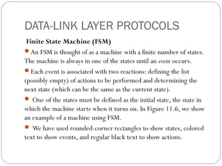 DATA-LINK LAYER PROTOCOLS
Finite State Machine (FSM)
An FSM is thought of as a machine with a finite number of states.
The machine is always in one of the states until an event occurs.
Each event is associated with two reactions: defining the list
(possibly empty) of actions to be performed and determining the
next state (which can be the same as the current state).
 One of the states must be defined as the initial state, the state in
which the machine starts when it turns on. In Figure 11.6, we show
an example of a machine using FSM.
 We have used rounded-corner rectangles to show states, colored
text to show events, and regular black text to show actions.
 