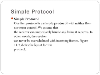 Simple Protocol
Simple Protocol
Our first protocol is a simple protocol with neither flow
nor error control.We assume that
the receiver can immediately handle any frame it receives. In
other words, the receiver
can never be overwhelmed with incoming frames. Figure
11.7 shows the layout for this
protocol.
 