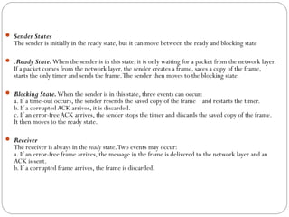  Sender States
The sender is initially in the ready state, but it can move between the ready and blocking state
 .Ready State.When the sender is in this state, it is only waiting for a packet from the network layer.
If a packet comes from the network layer, the sender creates a frame, saves a copy of the frame,
starts the only timer and sends the frame.The sender then moves to the blocking state.
 Blocking State.When the sender is in this state, three events can occur:
a. If a time-out occurs, the sender resends the saved copy of the frame and restarts the timer.
b. If a corrupted ACK arrives, it is discarded.
c. If an error-free ACK arrives, the sender stops the timer and discards the saved copy of the frame.
It then moves to the ready state.
 Receiver
The receiver is always in the ready state.Two events may occur:
a. If an error-free frame arrives, the message in the frame is delivered to the network layer and an
ACK is sent.
b. If a corrupted frame arrives, the frame is discarded.
 