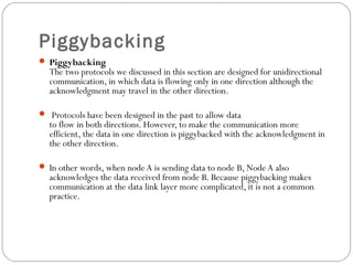 Piggybacking
 Piggybacking
The two protocols we discussed in this section are designed for unidirectional
communication, in which data is flowing only in one direction although the
acknowledgment may travel in the other direction.
 Protocols have been designed in the past to allow data
to flow in both directions. However, to make the communication more
efficient, the data in one direction is piggybacked with the acknowledgment in
the other direction.
 In other words, when nodeA is sending data to node B, Node A also
acknowledges the data received from node B. Because piggybacking makes
communication at the data link layer more complicated, it is not a common
practice.
 