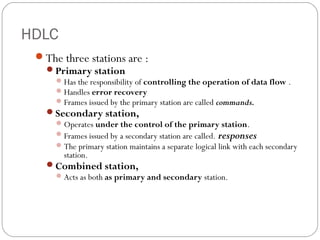 HDLC
The three stations are :
Primary station
Has the responsibility of controlling the operation of data flow .
Handles error recovery
Frames issued by the primary station are called commands.
Secondary station,
Operates under the control of the primary station.
Frames issued by a secondary station are called. responses
The primary station maintains a separate logical link with each secondary
station.
Combined station,
Acts as both as primary and secondary station.
 