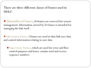 There are three different classes of frames used in
HDLC
Unnumbered frames, U-frames are reserved for system
management. Information carried by U-frames is intended for
managing the link itself..
Information frames, I frames are used to data-link user data
and control information relating to user data
Supervisory frames, which are used for error and flow
control purposes and hence contain send and receive
sequence numbers
 