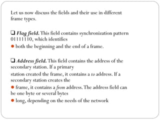 Let us now discuss the fields and their use in different
frame types.
❑ Flag field.This field contains synchronization pattern
01111110, which identifies
both the beginning and the end of a frame.
❑ Address field.This field contains the address of the
secondary station. If a primary
station created the frame, it contains a to address. If a
secondary station creates the
frame, it contains a from address.The address field can
be one byte or several bytes
long, depending on the needs of the network
 