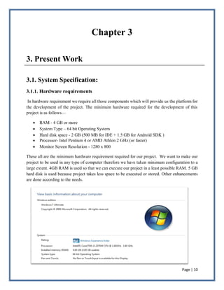 Page | 10
Chapter 3
3. Present Work
3.1. System Specification:
3.1.1. Hardware requirements
In hardware requirement we require all those components which will provide us the platform for
the development of the project. The minimum hardware required for the development of this
project is as follows—
 RAM - 4 GB or more
 System Type – 64 bit Operating System
 Hard disk space - 2 GB (500 MB for IDE + 1.5 GB for Android SDK )
 Processor- Intel Pentium 4 or AMD Athlon 2 GHz (or faster)
 Monitor Screen Resolution - 1280 x 800
These all are the minimum hardware requirement required for our project. We want to make our
project to be used in any type of computer therefore we have taken minimum configuration to a
large extent. 4GB RAM is used so that we can execute our project in a least possible RAM. 5 GB
hard disk is used because project takes less space to be executed or stored. Other enhancements
are done according to the needs.
 