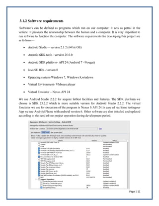 Page | 11
3.1.2 Software requirements
Software’s can be defined as programs which run on our computer. It acts as petrol in the
vehicle. It provides the relationship between the human and a computer. It is very important to
run software to function the computer. The software requirements for developing this project are
as follows—
 Android Studio – version 2.1.2 (64 bit OS)
 Android SDK tools –version 25.0.0
 Android SDK platform- API 24 (Android 7 –Nougat)
 Java SE JDK -version 8
 Operating system-Windows 7, Windows 8,windows
 Virtual Environment- VMware player
 Virtual Emulator – Nexus API 24
We use Android Studio 2.2.2 for acquire lat0est facilities and features. The SDK platform we
choose is SDK 25.2.2 which is more suitable version for Android Studio 2.2.2. The virtual
Emulator we use for execution of the program is Nexus S API 24.In case of real time testingour
App we use Android Phone with android version 6. Other software are also installed and updated
according to the need of our project operation during development period.
 