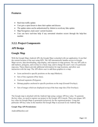 Page | 13
Features
 Real time traffic update
 User gets a open forum to share their update and discuss
 The update status can be authenticated by Admin to avoid any fake update
 Map Navigation ,track users’ current location
 User can have real-time help if any unwanted situation occurs through the help-line
number.
3.2.2. Project Components
API Design
Google Map
With the Google Maps Android API, the Google Map is attached with our application. It can find
the current location of the user using GPS. The API automatically handles access to Google
Maps servers, data downloading, map display, and response to map gestures. We use API calls to
add markers, polygons, and overlays to a basic map, and to change the user's view of a particular
map area. These objects provide additional information for map locations, and allow user
interaction with the map. The API allows user to add these graphics to a map:
 Icons anchored to specific positions on the map (Markers).
 Sets of line segments (Poly lines).
 Enclosed segments (Polygons).
 Bitmap graphics anchored to specific positions on the map (Ground Overlays).
 Sets of images which are displayed on top of the base map tiles (Tile Overlays).
The Google map is attached with the Android App using a unique API key value. To generate
the key value, we need to register our project to the Google API Console. There one unique API
key value for Google Maps is generated exclusively for the registered project. Using this
particular API key value in the manifest file Google Map is accessed in our Android App.
Google Map API Permissions:
AndroidManifest.xml
 