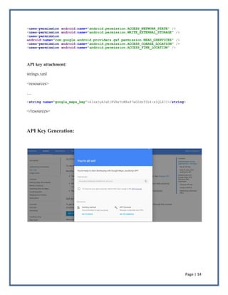 Page | 14
<uses-permission android:name="android.permission.ACCESS_NETWORK_STATE" />
<uses-permission android:name="android.permission.WRITE_EXTERNAL_STORAGE" />
<uses-permission
android:name="com.google.android.providers.gsf.permission.READ_GSERVICES" />
<uses-permission android:name="android.permission.ACCESS_COARSE_LOCATION" />
<uses-permission android:name="android.permission.ACCESS_FINE_LOCATION" />
API key attachment:
strings.xml
<resources>
…
<string name="google_maps_key">AIzaSyAJaEiKVReYcWXe87wGZdsY2b4-xiQLR3I</string>
</resources>
API Key Generation:
 